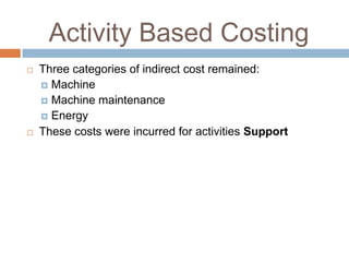 Activity Based Costing




Three categories of indirect cost remained:
 Machine
 Machine maintenance
 Energy
These costs were incurred for activities Support

 