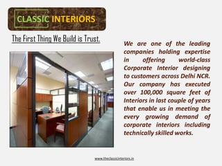 CLASSIC INTERIORS
The First Thing We Build is Trust.                We are one of the leading
                                                  companies holding expertise
                                                  in     offering      world-
                                                                       world-class
                                                  Corporate Interior designing
                                                  to customers across Delhi NCR.
                                                                              NCR.
                                                  Our company has executed
                                                  over 100,000 square feet of
                                                        100,
                                                  Interiors in last couple of years
                                                  that enable us in meeting the
                                                  every growing demand of
                                                  corporate interiors including
                                                  technically skilled works.
                                                                      works.


                               www.theclassicinteriors.in
 