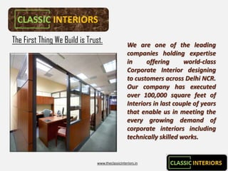 CLASSIC INTERIORS
The First Thing We Build is Trust.                We are one of the leading
                                                  companies holding expertise
                                                  in     offering      world-class
                                                  Corporate Interior designing
                                                  to customers across Delhi NCR.
                                                  Our company has executed
                                                  over 100,000 square feet of
                                                  Interiors in last couple of years
                                                  that enable us in meeting the
                                                  every growing demand of
                                                  corporate interiors including
                                                  technically skilled works.


                               www.theclassicinteriors.in
 