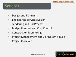 The First Thing We Build is Trust.

Services

 •   Design and Planning
 •   Engineering Services Design
 •   Tendering and Bid Process
 •   Budget Forecast and Cost Control
 •   Construction Monitoring
 •   Project Management and / or Design + Build
 •   Project Close out



                    www.theclassicinteriors.in
 