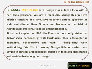 The First Thing We Build is Trust.


CLASSIC INTERIORS is a Design Consultancy Firm with a
Pan India presence. We are a multi disciplinary Design Firm
offering sensitive and innovative solutions across spectrum of
wide and diverse User Groups and Markets in the field of
Architecture, Interiors, Planning and Engineering.
Since its inception in 1990, the Firm has constantly strived to
deliver Value consistently to its Customers. This is through our
interactive,   collaborative     and         multi      –   disciplinary          Work
methodology. We like to develop Design Solutions which are
Simple in concept and execution, striking in form and appearance
and sustainable in long term usage.


                           www.theclassicinteriors.in
 