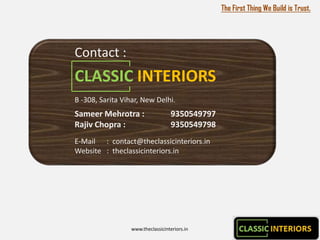 The First Thing We Build is Trust.




Contact :
CLASSIC INTERIORS
B -308, Sarita Vihar, New Delhi.
Sameer Mehrotra :                  9350549797
Rajiv Chopra :                     9350549798
E-Mail : contact@theclassicinteriors.in
Website : theclassicinteriors.in




                 www.theclassicinteriors.in
 