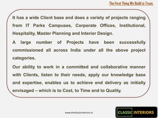 The First Thing We Build is Trust.


It has a wide Client base and does a variety of projects ranging
from IT Parks Campuses, Corporate Offices, Institutional,
Hospitality, Master Planning and Interior Design.

A   large     number   of    Projects             have   been     successfully
commissioned all across India under all the above project
categories.

Our ability to work in a committed and collaborative manner
with Clients, listen to their needs, apply our knowledge base
and expertise, enables us to achieve end delivery as initially
envisaged – which is to Cost, to Time and to Quality.



                            www.theclassicinteriors.in
 