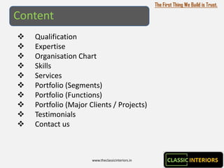 The First Thing We Build is Trust.

Content
   Qualification
   Expertise
   Organisation Chart
   Skills
   Services
   Portfolio (Segments)
   Portfolio (Functions)
   Portfolio (Major Clients / Projects)
   Testimonials
   Contact us



                      www.theclassicinteriors.in
 