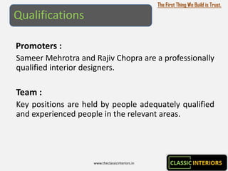 The First Thing We Build is Trust.

Qualifications

Promoters :
Sameer Mehrotra and Rajiv Chopra are a professionally
qualified interior designers.

Team :
Key positions are held by people adequately qualified
and experienced people in the relevant areas.




                    www.theclassicinteriors.in
 