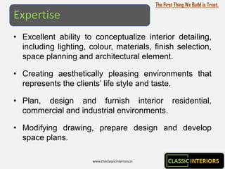 The First Thing We Build is Trust.

Expertise
• Excellent ability to conceptualize interior detailing,
  including lighting, colour, materials, finish selection,
  space planning and architectural element.

• Creating aesthetically pleasing environments that
  represents the clients’ life style and taste.

• Plan, design and furnish interior residential,
  commercial and industrial environments.

• Modifying drawing, prepare design and develop
  space plans.

                       www.theclassicinteriors.in
 