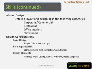 The First Thing We Build is Trust.

Skills (continued)
Interior Design
        Detailed layout and designing in the following categories
                Corporate / Commercial
                Restaurant
                Office Interiors
                Showrooms
 Design Considerations
      Basic Design
               Shape, Colour, Texture, Light
      Building Materials
               Stone, Cement, Timber, Plastics, Glass, Metals
      Design Elements
               Flooring, Walls, Ceiling, Arches, Windows, Doors, Carpentry


                              www.theclassicinteriors.in
 