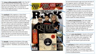 An oversized promotion page stuck onto the back of
the magazine, which is removable. This is not a
common in all Classic Rock magazines, however it is
exclusive of this month only.
The Unique selling proposition (USP) is the 'Free CD'
which is placed on the promotion page, and it is in
the top corner of the page and in a yellow box with
black sans-serif writing. This is not common in
Classic Rock magazines and it is only for this month
as it is a new years promotion. The Skyline follows the code and conventions of
magazines as they normally run across the top of
the page. Classic Rock magazine, uses the skyline to
tell the audience that there is more exciting things
inside the magazine. Moreover, the use of skyline
wants to grab the readers attention
The masthead of the magazine is ‘Classic Rock’
which is in black bold font which makes it look
superior to the rest of the text on the front cover.
The masthead is placed behind the main image
which shows that the company is well-known to hide
the their name and it is iconic and easily recognised.
This is a common code and convention in magazines
where the masthead is located on the top of the
page. The masthead is placed across the width of the
page which shows that is dominant and important to
be noticed on the page to the readers. The
masthead also has to star next to the word classic
which may seem to connote that the music that it
focuses of very special music and music that has won
a lot of awards.
The centre of visual interest is the main image
which is an image of the band ‘Queen + Adam
Lambert’ which has a link with the cover story. It is
a long shot of the three artists which overlays the
masthead which shows how significant they are.
This is a common code and convention of
magazines where the main image is in the centre of
the front cover.
The main cover story/splash is based on the band
‘Queen + Adam Lambert’ which links to the main
image, so this will create some recognition. The
cover story is written in sans serif font which
connotes that the brand is posh and are well
spoken.The barcode is located at the bottom of the page
which includes the website of the publisher of the
magazine which is ‘TeamRock’, price and date of the
issue.
The puff piece has been used to encourage the
reader to buy the magazine and it is placed in a
circle shape which is different to all the other
features on the page. It is a common convention
where most puff piece are in a circle shape, which is
a sense of professionalism.
 