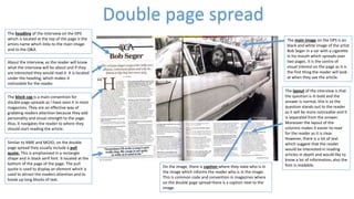 Similar to NME and MOJO, on the double
page spread they usually include a pull
quote. This is emphasised in a rectangle
shape and in black serif font. It located at the
bottom of the page of the page. The pull
quote is used to display an element which is
used to attract the readers attention and to
break up long blocks of text.
The block cap is a main convention for
double page spreads as I have seen it in most
magazines. They are an effective way of
grabbing readers attention because they add
personality and visual strength to the page.
Also, it navigates the reader to where they
should start reading the article.
The headline of the interview on the DPS
which is located at the top of the page is the
artists name which links to the main image
and to the Q&A.
The main image on the DPS is an
black and white image of the artist
Bob Seger in a car with a cigarette
in his mouth which spreads over
two pages. It is the centre of
visual interest on the page as it is
the first thing the reader will look
at when they see the article.
The layout of the interview is that
the question is in bold and the
answer is normal, this is so the
question stands out to the reader
as it will be more noticeable and It
is separated from the answer.
Moreover the layout of the
columns makes it easier to read
for the reader as it is clear.
However, there is a lot of text
which suggest that the reader
would be interested in reading
articles in depth and would like to
know a lot of information, also the
font is readable.
Double page spread
About the interview, so the reader will know
what the interview will be about and if they
are interested they would read it. It is located
under the heading, which makes it
noticeable for the reader.
On the image, there is caption where they state who is in
the image which informs the reader who is in the image.
This is common code and convention in magazines where
on the double page spread there is a caption next to the
image.
 