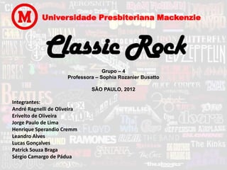 Universidade Presbiteriana Mackenzie



             Classic Rock
                                    Grupo – 4
                      Professora – Sophia Rozanier Busatto

                               SÃO PAULO, 2012

Integrantes:
André Ragnelli de Oliveira
Erivelto de Oliveira
Jorge Paulo de Lima
Henrique Sperandio Cremm
Leandro Alves
Lucas Gonçalves
Patrick Souza Braga
Sérgio Camargo de Pádua
 