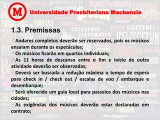 Universidade Presbiteriana Mackenzie


1.3. Premissas
  Andares completos deverão ser reservados, pois os músicos
ensaiam durante os espetáculos;
  Os músicos ficarão em quartos individuais;
  As 11 horas de descanso entre o fim e início de outra
atividade deverão ser observadas;
  Deverá ser buscada a redução máxima o tempo de espera
para check in / check out / escalas de voo / embarque e
desembarque;
  Será oferecido um guia local para passeios dos músicos nas
cidades;
  As exigências dos músicos deverão estar declaradas em
contrato;
 