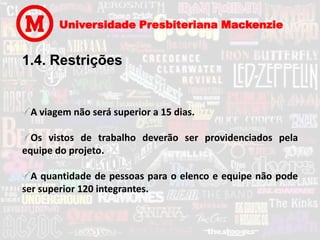 Universidade Presbiteriana Mackenzie


1.4. Restrições


 A viagem não será superior a 15 dias.

  Os vistos de trabalho deverão ser providenciados pela
equipe do projeto.

  A quantidade de pessoas para o elenco e equipe não pode
ser superior 120 integrantes.
 