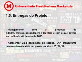 Universidade Presbiteriana Mackenzie


1.5. Entregas do Projeto


  Planejamento          com        a      proposta       de
cidades, teatros, hospedagem e logística e com o que deverá
ser realizado até janeiro de 2013.

 Apresentar uma declaração de escopo, EAP, cronograma
macro e riscos iniciais em power point em 05/04/12.
 