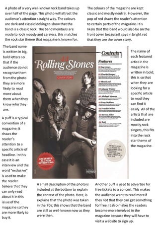 A photo of a very well-known rock band takes up
over half of the page. This photo will attract the
audience’s attention straight way. The colours
are dark and classic looking to show that the
band is a classic rock. The band members are
made to look moody and careless, this matches
the rock star theme that magazine is known for.
The colours of the magazineare kept
classic and mostly neutral. However, the
pop of red draws the reader’s attention
to certain parts of the magazine. Itis
likely that this band would also be on the
frontcover becauseit says in bright red
that they arethe cover story.
A puff is a typical
convention of a
magazine; it
draws the
reader’s
attention to a
specific article of
headline. In this
case it is an
interview and the
word “exclusive”
is used to make
the reader
believe that they
can only read
about it in this
issueof the
magazine so they
are more likely to
buy it.
The name of
each featured
artist in the
magazine is
written in bold;
this is so that
when they are
looking for a
specific article
to read they
can find it
easily. All of the
artists that are
included are
mostly rock
singers, this fits
into the rock
star theme of
the magazine.
The band name
is written in big,
bold letters so
that if the
audience do not
recognisethem
fromthe photo
they are more
likely to read
more about
them when they
know who they
are.
A small description of the photo is
included at the bottom to explain
the context of the photo. Here, is
explains that the photo was taken
in the 70s; this shows that the band
are still as well-known now as they
were then.
Another puff is used to advertise for
free tickets to a concert. This makes
the audience want to read moreif
they not that they can get something
for free. Italso makes the readers
become more involved in the
magazine becausethey will haveto
visit a website to sign up.
 