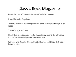 Classic Rock Magazine
Classic Rock is a British magazine dedicated to rock and roll.
It is published by Team Rock
There main focus in there magazines are bands form 1960s through early
1990s
There first issue is in 1998
Classic Rock soon became a regular fixture in newsagents the UK, Ireland
and Europe, and now publishes 13 issues a year.
Current owner Team Rock bought Metal Hammer and Classic Rock from
Future in 2013

 
