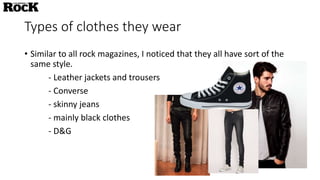 Types of clothes they wear
• Similar to all rock magazines, I noticed that they all have sort of the
same style.
- Leather jackets and trousers
- Converse
- skinny jeans
- mainly black clothes
- D&G
 