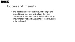 Hobbies and Interests
• The hobbies and interests would be to go and
attend tours, gigs and festivals as they are
passionate about rock music and would love to
know more by attending events of their favourite
artist or brand.
 