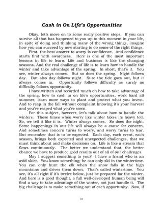 Cash in On Life’s Opportunities
      Okay, let’s move on to some really positive steps. If you can
survive all that has happened to you up to this moment in your life,
in spite of doing and thinking many of the wrong things, imagine
how you can succeed by now starting to do some of the right things.
      First, the best answer to worry is confidence. And confidence
starts first with awareness. Here is one of the most important
lessons in life to learn: Life and business is like the changing
seasons. And the real challenge of life is to learn how to handle the
winter and take advantage of the spring. In short, that’s it. You
see, winter always comes. But so does the spring. Night follows
day. But also day follows night. Sure the tide goes out, but it
always comes in.           Opportunity follows difficulty as surely as
difficulty follows opportunity.
      I have written and recorded much on how to take advantage of
the spring, how to cash in on life’s opportunities, work hard all
summer, learn more ways to plant and protect what you invest.
And to reap in the fall without complaint knowing it’s your harvest
and you’ve reaped what you’ve sown.
      For this subject, however, let’s talk about how to handle the
winters. Those times when worry like winter takes its heavy toll.
So, we tell it like it is. Winter always comes. So does the night.
Some happenings in our life will always be a cause for concern.
And sometimes concern turns to worry, and worry turns to fear.
But remember that is to be expected. Each day, each event, each
season, brings both expected and unexpected challenges, that we
must think about and make decisions on. Life is like a stream that
flows continuously. The better we understand that, the better
chance we have to produce good results out of all of our challenges.
      May I suggest something to you? I have a friend who is an
avid skier. You know something; he can only ski in the wintertime.
You can only hunt the elk when the snow falls in the high
mountains and drives them down. That’s called wintertime. You
see, it’s all right if it’s twelve below, just be prepared for the winter.
And here is a good thought, a full well-developed human being will
find a way to take advantage of the winter, not just handle it. The
big challenge is to make something out of each opportunity. Now, if


                                    10
 