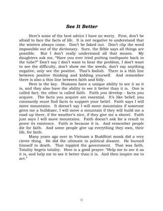 See It Better
       Here’s some of the best advice I have on worry. First, don’t be
afraid to face the facts of life. It is not negative to understand that
the winters always come. Don’t be faked out. Don’t clip the word
impossible out of the dictionary. Sure, the Bible says all things are
possible. But I don’t really understand all that means. My
daughters ask me, “Have you ever tried putting toothpaste back in
the tube?” Don’t say I don’t want to hear the problem, I don’t want
to see the difficulty, don’t show me the weeds, don’t say anything
negative, only see the positive. That’s foolish. There is a thin line
between positive thinking and kidding yourself. And remember
there is also a thin line between faith and folly.
       Here is the key. Humans have a unique ability to see it as it
is, and they also have the ability to see it better than it is. One is
called fact; the other is called faith. Faith you develop - facts you
acquire. The facts you acquire are essential. It’s like belief; you
constantly must find facts to support your belief. Faith says I will
move mountains. It doesn’t say I will move mountains if someone
gives me a bulldozer, I will move a mountain if they will build me a
road up there, if the weather’s nice, if they give me a shovel. Faith
just says I will move mountains. Faith doesn’t ask for a result to
prove its existence. Faith is because it is. And remember people
die for faith. And some people give up everything they own, their
life, for faith.
       Many years ago over in Vietnam a Buddhist monk did a very
clever thing. He did the ultimate in political dissent. He burned
himself to death. That toppled the government. That was faith.
Totality begets totality. Here is a good prayer: “Help me to see it as
it is, and help me to see it better than it is. And then inspire me to
act.”




                                  12
 