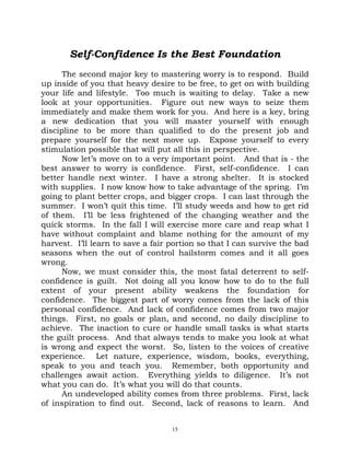 Self-Confidence Is the Best Foundation
      The second major key to mastering worry is to respond. Build
up inside of you that heavy desire to be free, to get on with building
your life and lifestyle. Too much is waiting to delay. Take a new
look at your opportunities. Figure out new ways to seize them
immediately and make them work for you. And here is a key, bring
a new dedication that you will master yourself with enough
discipline to be more than qualified to do the present job and
prepare yourself for the next move up. Expose yourself to every
stimulation possible that will put all this in perspective.
      Now let’s move on to a very important point. And that is - the
best answer to worry is confidence. First, self-confidence. I can
better handle next winter. I have a strong shelter. It is stocked
with supplies. I now know how to take advantage of the spring. I’m
going to plant better crops, and bigger crops. I can last through the
summer. I won’t quit this time. I’ll study weeds and how to get rid
of them. I’ll be less frightened of the changing weather and the
quick storms. In the fall I will exercise more care and reap what I
have without complaint and blame nothing for the amount of my
harvest. I’ll learn to save a fair portion so that I can survive the bad
seasons when the out of control hailstorm comes and it all goes
wrong.
      Now, we must consider this, the most fatal deterrent to self-
confidence is guilt. Not doing all you know how to do to the full
extent of your present ability weakens the foundation for
confidence. The biggest part of worry comes from the lack of this
personal confidence. And lack of confidence comes from two major
things. First, no goals or plan, and second, no daily discipline to
achieve. The inaction to cure or handle small tasks is what starts
the guilt process. And that always tends to make you look at what
is wrong and expect the worst. So, listen to the voices of creative
experience. Let nature, experience, wisdom, books, everything,
speak to you and teach you. Remember, both opportunity and
challenges await action. Everything yields to diligence. It’s not
what you can do. It’s what you will do that counts.
      An undeveloped ability comes from three problems. First, lack
of inspiration to find out. Second, lack of reasons to learn. And


                                   15
 