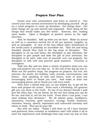 Prepare Your Plan
      Create your own environment and learn to control it. You
control your own mental environment by developing yourself. So go
on a crash program to clean up decisions. Get things done. Get
other things set up and started and organized. Start doing all the
things that would make you feel better. Exercise, diet, reading
more books. Open a floodgate of positive moves in the right
direction.
      And, be thankful. Add up what you do have. Make an actual
as well as a conscious mental list of all you possess, tangible, as
well as intangible. In view of the four billion other inhabitants of
the world yours is probably an incredible list. That list and being
thankful should then lead to the big steps of discipline. The
discipline to sit up and listen, the discipline to pay attention, the
discipline to give people and kids the gift of your attention, the
discipline to be alert, take care of yourself, rest, eat properly, the
discipline to talk well and practice good manners. Courtesy is
contagious.
      Take one day and see what a variety of positive steps you can
take and projects you can take on. At the end of the day go over it.
Write out the positive steps, the progress on projects, the rest, the
exercise, the meals, the hobbies, calls, records, conversations, and
letters. And speaking of calls and letters, write at least one
encouraging letter or thank you note. And make at least one
encouraging phone call or thank you call every week.
      Then have a friend help you, as one helped me, to get all the
facts and prepare for action. From such a friendship, the greatest
gift you can draw is the truth. To one of my dearest friends I said
just the other day, “As my friend, do the one best thing you can do
for me, and that is, tell me the truth. From there I can grow, I can
start making wise decisions.” We all admire poise, confidence,
awareness, courtesy, good manners, courage, health, kindness,
attention, beauty, speech, expression and unhurried intensity and
talent at work. This can be your life.
      Say with me today: “Today I will draw on all I have learned
and practiced, from curiosity to confidence and I will utilize it all to
meet the experiences and challenges that may come my way or that


                                   17
 