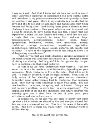 I may seek out. And if all I know and do does not meet or match
some unforeseen challenge or experience I will keep careful notes
and take them to my private conference table and try to figure them
out and learn and grow. Mixed in my curiosity is a thanks that I’m
alive and able to see and feel and learn and handle and enjoy being
human and being alive. And having been given a chance to turn
challenge into experience. How great to have a mind to expand and
a soul to nourish, to have hands that can feel, a heart that can
experience, a mind that can inquire and learn, a soul that can soar,
a body that can respond, to know love, sadness, hope,
disappointment,      accomplishment,     failure,  thrills,   terror,
appreciation, bafflement, wonder, awe, frustration, misery,
confidence, courage, contentment, impatience, expectation,
apprehension, fulfillment, music, sound, pictures, art, beauty, and
harmony. To have all this happen to one is one thing, to know it is
all happening is much more.”
      I wish for you that you might develop a growing awareness of
the world around you and your possibilities in it. Develop a sense
of history and destiny. And be grateful for the opportunity that you
have to participate in that grand endeavor.
      To sum it all up: First, understand what worry is. You now
know that it can be beneficial and destructive, depending on your
awareness. Next, resolve to be free of the habit. That job is up to
you. To work on yourself, to get the right attitude. Next, start the
daily action of first cleaning up all your current situations.
Remember small achievements lead to confidence that conquers
guilt. Then buy up every challenge to reach your goals. You can
now handle it, the winter, the spring, and the harvest. Bring a new
zeal to every problem, to every fear, to every opportunity. The
inspiration from it all and the immediate and future progress will
someday give you a view from the top of your goals, your
adventures, and your achievements.
      In conclusion, let me give you one piece of poetry that sums
up what a life of adventure should be like and how you should feel.
You are now a seasoned warrior. You bare the scars of honorable
battle. And here is where you stand today. The familiar words of
William Henley:

                  Out of the night that covers me,


                                 18
 