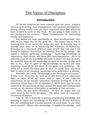 The Value of Discipline
                         Introduction
      Of all the subjects we have covered over the years, subjects
such as goal-setting, time-management, and personal development,
among others, surely none are more important than that which we
have decided to cover in this book. We are going to look closely at
the disciplines for success - those fundamentals for discovering
wealth and happiness.
      But before we look specifically at those fundamentals, let’s
look at the major key to the good life. The major key is not in
learning how to set goals, the major key isn’t in learning how to
manage your time, or in mastering the attributes of leadership.
Everyday in a thousand different ways people like you and I are
trying to improve themselves by learning how to do things. We
spend a lifetime gathering knowledge. Gathering knowledge in
classrooms, from books, and from life’s own experiences. All of us
probably have all the knowledge we need to attract all that we want.
We probably have all the knowledge we need to become all that we’d
like to be. But in spite of the knowledge we spend our time
acquiring, most of us fall short of our goals and ambitions. We
settle for a small fractional part of what we could have otherwise
had, in spite of the immense knowledge we’ve gathered in a lifetime.
      Someone once said, “Knowledge is the forerunner to success.”
If that is so, then why do most of us fall short of our objectives?
Why, in spite of all we know and in spite of our collective
experiences, do we wander somewhat aimlessly settling for a life of
existence rather than a life of substance? While there may be many
answers to the questions we have posed, the basic and fundamental
answer is: the absence of discipline in applying all that we know.
      That’s the key word: discipline. In fact, we might add one
more word to the word discipline. The other word is consistent.
Consistent discipline.
      You see, life is basically a process of gathering knowledge and
learning to apply that knowledge in the world of life and business.
But like anything that is newly learned, we must learn to use what
we’ve learned. Better than knowledge, is applied knowledge. And


                                 20
 