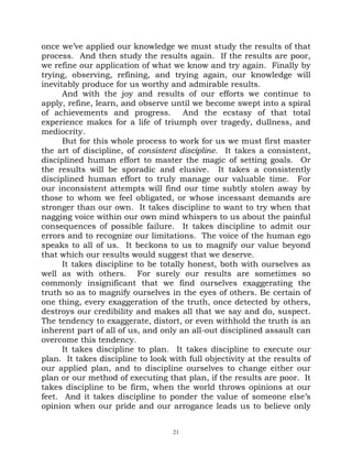 once we’ve applied our knowledge we must study the results of that
process. And then study the results again. If the results are poor,
we refine our application of what we know and try again. Finally by
trying, observing, refining, and trying again, our knowledge will
inevitably produce for us worthy and admirable results.
      And with the joy and results of our efforts we continue to
apply, refine, learn, and observe until we become swept into a spiral
of achievements and progress. And the ecstasy of that total
experience makes for a life of triumph over tragedy, dullness, and
mediocrity.
      But for this whole process to work for us we must first master
the art of discipline, of consistent discipline. It takes a consistent,
disciplined human effort to master the magic of setting goals. Or
the results will be sporadic and elusive. It takes a consistently
disciplined human effort to truly manage our valuable time. For
our inconsistent attempts will find our time subtly stolen away by
those to whom we feel obligated, or whose incessant demands are
stronger than our own. It takes discipline to want to try when that
nagging voice within our own mind whispers to us about the painful
consequences of possible failure. It takes discipline to admit our
errors and to recognize our limitations. The voice of the human ego
speaks to all of us. It beckons to us to magnify our value beyond
that which our results would suggest that we deserve.
      It takes discipline to be totally honest, both with ourselves as
well as with others. For surely our results are sometimes so
commonly insignificant that we find ourselves exaggerating the
truth so as to magnify ourselves in the eyes of others. Be certain of
one thing, every exaggeration of the truth, once detected by others,
destroys our credibility and makes all that we say and do, suspect.
The tendency to exaggerate, distort, or even withhold the truth is an
inherent part of all of us, and only an all-out disciplined assault can
overcome this tendency.
      It takes discipline to plan. It takes discipline to execute our
plan. It takes discipline to look with full objectivity at the results of
our applied plan, and to discipline ourselves to change either our
plan or our method of executing that plan, if the results are poor. It
takes discipline to be firm, when the world throws opinions at our
feet. And it takes discipline to ponder the value of someone else’s
opinion when our pride and our arrogance leads us to believe only


                                   21
 
