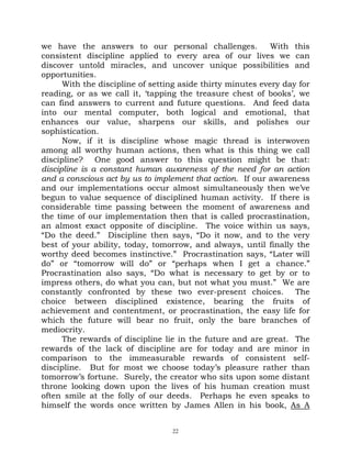 we have the answers to our personal challenges.              With this
consistent discipline applied to every area of our lives we can
discover untold miracles, and uncover unique possibilities and
opportunities.
      With the discipline of setting aside thirty minutes every day for
reading, or as we call it, ‘tapping the treasure chest of books’, we
can find answers to current and future questions. And feed data
into our mental computer, both logical and emotional, that
enhances our value, sharpens our skills, and polishes our
sophistication.
      Now, if it is discipline whose magic thread is interwoven
among all worthy human actions, then what is this thing we call
discipline? One good answer to this question might be that:
discipline is a constant human awareness of the need for an action
and a conscious act by us to implement that action. If our awareness
and our implementations occur almost simultaneously then we’ve
begun to value sequence of disciplined human activity. If there is
considerable time passing between the moment of awareness and
the time of our implementation then that is called procrastination,
an almost exact opposite of discipline. The voice within us says,
“Do the deed.” Discipline then says, “Do it now, and to the very
best of your ability, today, tomorrow, and always, until finally the
worthy deed becomes instinctive.” Procrastination says, “Later will
do” or “tomorrow will do” or “perhaps when I get a chance.”
Procrastination also says, “Do what is necessary to get by or to
impress others, do what you can, but not what you must.” We are
constantly confronted by these two ever-present choices. The
choice between disciplined existence, bearing the fruits of
achievement and contentment, or procrastination, the easy life for
which the future will bear no fruit, only the bare branches of
mediocrity.
      The rewards of discipline lie in the future and are great. The
rewards of the lack of discipline are for today and are minor in
comparison to the immeasurable rewards of consistent self-
discipline. But for most we choose today’s pleasure rather than
tomorrow’s fortune. Surely, the creator who sits upon some distant
throne looking down upon the lives of his human creation must
often smile at the folly of our deeds. Perhaps he even speaks to
himself the words once written by James Allen in his book, As A


                                  22
 