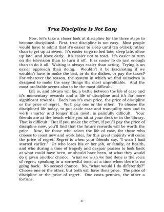 True Discipline Is Not Easy
      Now, let’s take a closer look at discipline for the three steps to
become disciplined. First, true discipline is not easy. Most people
would have to admit that it's easier to sleep until ten o’clock rather
than to get up at seven. It’s easier to go to bed late, sleep late, show
up late, and leave early. It’s easier not to read. It’s easier to turn
on the television than to turn it off. It is easier to do just enough
than to do it all. Waiting is always easier than acting. Trying is an
easier approach than doing. Wouldn’t it be fascinating if we
wouldn’t have to make the bed, or do the dishes, or pay the taxes?
For whatever the reason, the system in which we find ourselves is
designed to make the easy things the most unprofitable. And the
most profitable seems also to be the most difficult.
      Life is, and always will be, a battle between the life of ease and
it’s momentary rewards and a life of discipline and it’s far more
significant rewards. Each has it’s own price, the price of discipline
or the price of regret. We’ll pay one or the other. To choose the
disciplined life today, to put aside ease and tranquility now and to
work smarter and longer than most, is painfully difficult. Your
friends are at the beach while you sit at your desk or in the library.
That is difficult. But if you make the effort, if you’ll pay the price of
discipline now, you’ll find that the future rewards will be worth the
price. Now, for those who select the life of ease, for those who
choose to coast now and work later, for this great majority will come
the price of regret. Regret is when your friends say, “I wish I had
started earlier.” Or who loses his or her job, or family, or health,
and who during a time of tragedy and despair pauses to look back
at what could have been, or should have been, at what they would
do if given another chance. What we wish we had done is the voice
of regret, speaking in a sorrowful tone, at a time when there is no
going back. No second chance. No, “what would I do differently?”
Choose one or the other, but both will have their price. The price of
discipline or the price of regret. One costs pennies, the other a
fortune.




                                   24
 