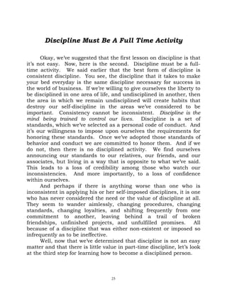 Discipline Must Be A Full Time Activity

      Okay, we’ve suggested that the first lesson on discipline is that
it’s not easy. Now, here is the second. Discipline must be a full-
time activity. We said earlier that the best form of discipline is
consistent discipline. You see, the discipline that it takes to make
your bed everyday is the same discipline necessary for success in
the world of business. If we’re willing to give ourselves the liberty to
be disciplined in one area of life, and undisciplined in another, then
the area in which we remain undisciplined will create habits that
destroy our self-discipline in the areas we’ve considered to be
important. Consistency cannot be inconsistent. Discipline is the
mind being trained to control our lives. Discipline is a set of
standards, which we’ve selected as a personal code of conduct. And
it’s our willingness to impose upon ourselves the requirements for
honoring these standards. Once we’ve adopted those standards of
behavior and conduct we are committed to honor them. And if we
do not, then there is no disciplined activity. We find ourselves
announcing our standards to our relatives, our friends, and our
associates, but living in a way that is opposite to what we’ve said.
This leads to a loss of credibility among those who watch our
inconsistencies. And more importantly, to a loss of confidence
within ourselves.
      And perhaps if there is anything worse than one who is
inconsistent in applying his or her self-imposed disciplines, it is one
who has never considered the need or the value of discipline at all.
They seem to wander aimlessly, changing procedures, changing
standards, changing loyalties, and shifting frequently from one
commitment to another, leaving behind a trail of broken
friendships, unfinished projects, and unfulfilled promises.            All
because of a discipline that was either non-existent or imposed so
infrequently as to be ineffective.
      Well, now that we’ve determined that discipline is not an easy
matter and that there is little value in part-time discipline, let’s look
at the third step for learning how to become a disciplined person.



                                    25
 