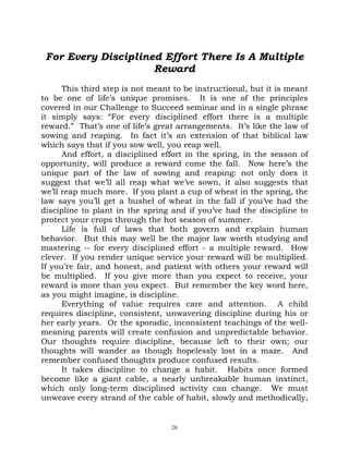 For Every Disciplined Effort There Is A Multiple
                     Reward
      This third step is not meant to be instructional, but it is meant
to be one of life’s unique promises. It is one of the principles
covered in our Challenge to Succeed seminar and in a single phrase
it simply says: “For every disciplined effort there is a multiple
reward.” That’s one of life’s great arrangements. It’s like the law of
sowing and reaping. In fact it’s an extension of that biblical law
which says that if you sow well, you reap well.
      And effort, a disciplined effort in the spring, in the season of
opportunity, will produce a reward come the fall. Now here’s the
unique part of the law of sowing and reaping: not only does it
suggest that we’ll all reap what we’ve sown, it also suggests that
we’ll reap much more. If you plant a cup of wheat in the spring, the
law says you’ll get a bushel of wheat in the fall if you’ve had the
discipline to plant in the spring and if you’ve had the discipline to
protect your crops through the hot season of summer.
      Life is full of laws that both govern and explain human
behavior. But this may well be the major law worth studying and
mastering -- for every disciplined effort - a multiple reward. How
clever. If you render unique service your reward will be multiplied.
If you’re fair, and honest, and patient with others your reward will
be multiplied. If you give more than you expect to receive, your
reward is more than you expect. But remember the key word here,
as you might imagine, is discipline.
      Everything of value requires care and attention. A child
requires discipline, consistent, unwavering discipline during his or
her early years. Or the sporadic, inconsistent teachings of the well-
meaning parents will create confusion and unpredictable behavior.
Our thoughts require discipline, because left to their own; our
thoughts will wander as though hopelessly lost in a maze. And
remember confused thoughts produce confused results.
      It takes discipline to change a habit. Habits once formed
become like a giant cable, a nearly unbreakable human instinct,
which only long-term disciplined activity can change. We must
unweave every strand of the cable of habit, slowly and methodically,


                                  26
 