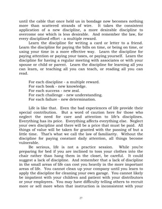 until the cable that once held us in bondage now becomes nothing
more than scattered strands of wire. It takes the consistent
application of a new discipline, a more desirable discipline to
overcome one which is less desirable. And remember the law, for
every disciplined effort - a multiple reward.
      Learn the discipline for writing a card or letter to a friend.
Learn the discipline for paying the bills on time, or being on time, or
using your time in a more effective way. Learn the discipline for
paying attention or paying your taxes, or paying yourself. Learn the
discipline for having a regular meeting with associates or with your
spouse or child or parent. Learn the discipline for learning all you
can learn, or teaching all you can teach, or reading all you can
read.

     For   each   discipline - a multiple reward.
     For   each   book - new knowledge.
     For   each   success - new zeal.
     For   each   challenge - new understanding.
     For   each   failure - new determination.

       Life is like that. Even the bad experiences of life provide their
special contribution. But a word of caution here for those who
neglect the need for care and attention to life’s disciplines.
Everything has its price. Everything affects everything else. Neglect
your own discipline and there will be a price that must be paid. All
things of value will be taken for granted with the passing of but a
little time. That’s what we call the law of familiarity. Without the
discipline for paying constant daily attention, all things become
vulnerable.
       Be serious, life is not a practice session.        While you’re
preparing for bed if you are inclined to toss your clothes into the
chair rather than hang them in the closet, be careful. It could
suggest a lack of discipline. And remember that a lack of discipline
in the small areas of life can cost you heavily in the more important
areas of life. You cannot clean up your company until you learn to
apply the discipline for cleaning your own garage. You cannot likely
be impatient with your children and patient with your distributors
or your employees. You may have difficulty telling others to recruit
more or sell more when that instruction is inconsistent with your


                                    27
 
