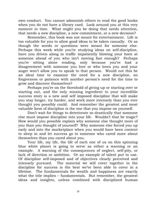 own conduct. You cannot admonish others to read the good books
when you do not have a library card. Look around you at this very
moment in time. What might you be doing that needs attention,
that needs a new discipline, a new commitment, or a new decision?
      Remember, this book was not meant for entertainment. Life is
too valuable for you to allow good ideas to be taken casually. Or as
though the words or questions were meant for someone else.
Perhaps this week while you’re studying ideas on self-discipline,
have you driven along in traffic impatiently blowing your horn at
someone ahead of you who isn’t moving fast enough? Perhaps
you’re sitting alone reading, only because you’ve had a
disagreement with someone you love or who loves you and your
anger won’t allow you to speak to that person. Would not this be
an ideal time to examine the need for a new discipline, on
forgiveness or patience with another person’s need for the time to
grow and discover themselves?
      Perhaps you’re on the threshold of giving up or starting over or
starting out, and the only missing ingredient to your incredible
success story is a new and self imposed discipline that will make
you stay longer, try harder, and work more intensely than you ever
thought you possibly could. And remember the greatest and most
valuable form of discipline is the one that you impose on yourself.
      Don’t wait for things to deteriorate so drastically that someone
else must impose discipline into your life. Wouldn’t that be tragic?
How would you possible explain why someone else thought more of
you than you thought of yourself? Why someone else forced you up
early and into the marketplace when you would have been content
to sleep in and let success go to someone who cared more about
themselves than you cared about you.
      Your life, my life, the life of each one of us on this spinning
blue white planet is going to serve as either a warning or an
example. A warning of the consequences of neglect, self-pity, or
lack of direction or ambition. Or an example of talent put to use.
Of discipline self-imposed and of objectives clearly perceived and
intensely pursued. The material we will cover together in the
discipline for success is the best we’ve been able to cover in a
lifetime. The fundamentals for wealth and happiness are exactly
what the title implies – fundamentals. But remember, the greatest
ideas and insights, unless combined with disciplined human


                                  28
 