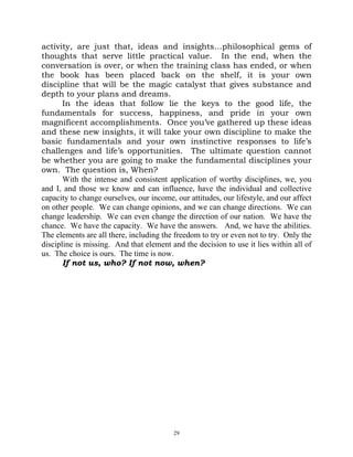 activity, are just that, ideas and insights…philosophical gems of
thoughts that serve little practical value. In the end, when the
conversation is over, or when the training class has ended, or when
the book has been placed back on the shelf, it is your own
discipline that will be the magic catalyst that gives substance and
depth to your plans and dreams.
       In the ideas that follow lie the keys to the good life, the
fundamentals for success, happiness, and pride in your own
magnificent accomplishments. Once you’ve gathered up these ideas
and these new insights, it will take your own discipline to make the
basic fundamentals and your own instinctive responses to life’s
challenges and life’s opportunities. The ultimate question cannot
be whether you are going to make the fundamental disciplines your
own. The question is, When?
       With the intense and consistent application of worthy disciplines, we, you
and I, and those we know and can influence, have the individual and collective
capacity to change ourselves, our income, our attitudes, our lifestyle, and our affect
on other people. We can change opinions, and we can change directions. We can
change leadership. We can even change the direction of our nation. We have the
chance. We have the capacity. We have the answers. And, we have the abilities.
The elements are all there, including the freedom to try or even not to try. Only the
discipline is missing. And that element and the decision to use it lies within all of
us. The choice is ours. The time is now.
       If not us, who? If not now, when?




                                          29
 