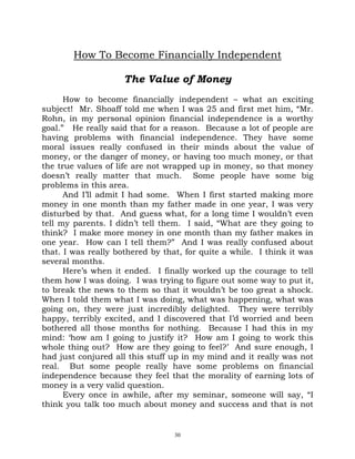How To Become Financially Independent

                     The Value of Money
      How to become financially independent – what an exciting
subject! Mr. Shoaff told me when I was 25 and first met him, “Mr.
Rohn, in my personal opinion financial independence is a worthy
goal.” He really said that for a reason. Because a lot of people are
having problems with financial independence. They have some
moral issues really confused in their minds about the value of
money, or the danger of money, or having too much money, or that
the true values of life are not wrapped up in money, so that money
doesn’t really matter that much. Some people have some big
problems in this area.
      And I’ll admit I had some. When I first started making more
money in one month than my father made in one year, I was very
disturbed by that. And guess what, for a long time I wouldn’t even
tell my parents. I didn’t tell them. I said, “What are they going to
think? I make more money in one month than my father makes in
one year. How can I tell them?” And I was really confused about
that. I was really bothered by that, for quite a while. I think it was
several months.
      Here’s when it ended. I finally worked up the courage to tell
them how I was doing. I was trying to figure out some way to put it,
to break the news to them so that it wouldn’t be too great a shock.
When I told them what I was doing, what was happening, what was
going on, they were just incredibly delighted. They were terribly
happy, terribly excited, and I discovered that I’d worried and been
bothered all those months for nothing. Because I had this in my
mind: ‘how am I going to justify it? How am I going to work this
whole thing out? How are they going to feel?’ And sure enough, I
had just conjured all this stuff up in my mind and it really was not
real. But some people really have some problems on financial
independence because they feel that the morality of earning lots of
money is a very valid question.
      Every once in awhile, after my seminar, someone will say, “I
think you talk too much about money and success and that is not


                                  30
 