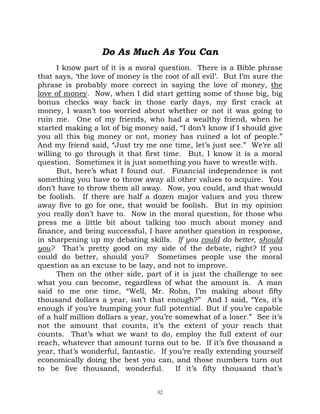Do As Much As You Can
      I know part of it is a moral question. There is a Bible phrase
that says, ‘the love of money is the root of all evil’. But I’m sure the
phrase is probably more correct in saying the love of money, the
love of money. Now, when I did start getting some of those big, big
bonus checks way back in those early days, my first crack at
money, I wasn’t too worried about whether or not it was going to
ruin me. One of my friends, who had a wealthy friend, when he
started making a lot of big money said, “I don’t know if I should give
you all this big money or not, money has ruined a lot of people.”
And my friend said, “Just try me one time, let’s just see.” We’re all
willing to go through it that first time. But, I know it is a moral
question. Sometimes it is just something you have to wrestle with.
      But, here’s what I found out. Financial independence is not
something you have to throw away all other values to acquire. You
don’t have to throw them all away. Now, you could, and that would
be foolish. If there are half a dozen major values and you threw
away five to go for one, that would be foolish. But in my opinion
you really don’t have to. Now in the moral question, for those who
press me a little bit about talking too much about money and
finance, and being successful, I have another question in response,
in sharpening up my debating skills. If you could do better, should
you? That’s pretty good on my side of the debate, right? If you
could do better, should you? Sometimes people use the moral
question as an excuse to be lazy, and not to improve.
      Then on the other side, part of it is just the challenge to see
what you can become, regardless of what the amount is. A man
said to me one time, “Well, Mr. Rohn, I’m making about fifty
thousand dollars a year, isn’t that enough?” And I said, “Yes, it’s
enough if you’re bumping your full potential. But if you’re capable
of a half million dollars a year, you’re somewhat of a loser.” See it’s
not the amount that counts, it’s the extent of your reach that
counts. That’s what we want to do, employ the full extent of our
reach, whatever that amount turns out to be. If it’s five thousand a
year, that’s wonderful, fantastic. If you’re really extending yourself
economically doing the best you can, and those numbers turn out
to be five thousand, wonderful.          If it’s fifty thousand that’s


                                   32
 