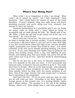 What’s Your Money Plan?
      What could I do in comparison to what I am doing? What
could I do to extend my reach? Am I fully employed? Good
questions. And I think that’s the answer to some of the moral
questions. If you’re properly using your eight hours and you’re
extending yourself, and you’re doing your best, whatever that
amount is, that’s the amount.
      Financial independence is a worthwhile goal if you can finally
set money aside as being such a major object in trying to
accomplish and set aside paying the bills. Mr. Shoaff said to me,
“Mr. Rohn, I think the only way to get money out of the way is to
have plenty.” So, I went for that.
      Here’s what else I found out. The time you’ve already set aside
for labor is enough time to become wealthy. If you’re working eight
to ten hours a day that’s about it, you can’t put in more than eight
or ten. But if you’d better utilize that eight to ten, and you doubled,
tripled, quadrupled your income that would be okay. Just better
utilization of the time you’re already spending laboring, just better
use of it. If you start throwing your health away by going for the
money and working twenty hours a day, and slighting all your
friends, and walking away from your family, now you’ve lost all the
other values just to go for one. And that would be shortchanging
yourself.
      But let me give you a few clues on financial independence.
Part of it depends on the plan you have. It isn’t necessarily how
hard you work, or whatever else you sacrifice to go for it. You really
don’t have to do that. Most of us live long enough. And especially
in this country of unique prosperity we have chances enough to
fairly quickly, before too long, solve the money problems of our
lives. One of the major reasons why most people don’t is because
they’re operating on the wrong plan.
      And here’s the key. It’s not so much what you earn, as what
you do with what you earn. According to the latest figures, the
average person in this country now, in a working lifetime, makes
half a million dollars. The question is at the end of the working
lifetime…where is it? Some people have it, and some people don’t.



                                  34
 