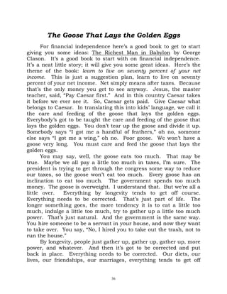 The Goose That Lays the Golden Eggs
      For financial independence here’s a good book to get to start
giving you some ideas: The Richest Man in Babylon by George
Clason. It’s a good book to start with on financial independence.
It’s a neat little story; it will give you some great ideas. Here’s the
theme of the book: learn to live on seventy percent of your net
income. This is just a suggestion plan, learn to live on seventy
percent of your net income. Net simply means after taxes. Because
that’s the only money you get to see anyway. Jesus, the master
teacher, said, “Pay Caesar first.” And in this country Caesar takes
it before we ever see it. So, Caesar gets paid. Give Caesar what
belongs to Caesar. In translating this into kids’ language, we call it
the care and feeding of the goose that lays the golden eggs.
Everybody’s got to be taught the care and feeding of the goose that
lays the golden eggs. You don’t tear up the goose and divide it up.
Somebody says “I got me a handful of feathers,” oh no, someone
else says “I got me a wing,” oh no. Poor goose. We won’t have a
goose very long. You must care and feed the goose that lays the
golden eggs.
      You may say, well, the goose eats too much. That may be
true. Maybe we all pay a little too much in taxes, I’m sure. The
president is trying to get through the congress some way to reduce
our taxes, so the goose won’t eat too much. Every goose has an
inclination to eat too much. The government spends too much
money. The goose is overweight. I understand that. But we’re all a
little over.     Everything by longevity tends to get off course.
Everything needs to be corrected. That’s just part of life. The
longer something goes, the more tendency it is to eat a little too
much, indulge a little too much, try to gather up a little too much
power. That’s just natural. And the government is the same way.
You hire someone to be a servant in your house, and now they want
to take over. You say, “No, I hired you to take out the trash, not to
run the house.”
      By longevity, people just gather up, gather up, gather up, more
power, and whatever. And then it’s got to be corrected and put
back in place. Everything needs to be corrected. Our diets, our
lives, our friendships, our marriages, everything tends to get off


                                  36
 