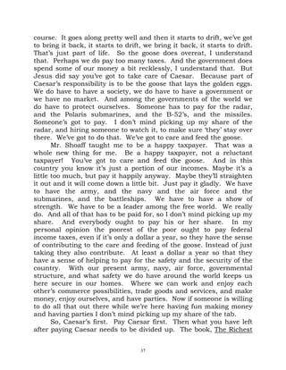 course. It goes along pretty well and then it starts to drift, we’ve got
to bring it back, it starts to drift, we bring it back, it starts to drift.
That’s just part of life. So the goose does overeat, I understand
that. Perhaps we do pay too many taxes. And the government does
spend some of our money a bit recklessly, I understand that. But
Jesus did say you’ve got to take care of Caesar. Because part of
Caesar’s responsibility is to be the goose that lays the golden eggs.
We do have to have a society, we do have to have a government or
we have no market. And among the governments of the world we
do have to protect ourselves. Someone has to pay for the radar,
and the Polaris submarines, and the B-52’s, and the missiles.
Someone’s got to pay. I don’t mind picking up my share of the
radar, and hiring someone to watch it, to make sure ‘they’ stay over
there. We’ve got to do that. We’ve got to care and feed the goose.
       Mr. Shoaff taught me to be a happy taxpayer. That was a
whole new thing for me. Be a happy taxpayer, not a reluctant
taxpayer! You’ve got to care and feed the goose. And in this
country you know it’s just a portion of our incomes. Maybe it’s a
little too much, but pay it happily anyway. Maybe they’ll straighten
it out and it will come down a little bit. Just pay it gladly. We have
to have the army, and the navy and the air force and the
submarines, and the battleships. We have to have a show of
strength. We have to be a leader among the free world. We really
do. And all of that has to be paid for, so I don’t mind picking up my
share. And everybody ought to pay his or her share. In my
personal opinion the poorest of the poor ought to pay federal
income taxes, even if it’s only a dollar a year, so they have the sense
of contributing to the care and feeding of the goose. Instead of just
taking they also contribute. At least a dollar a year so that they
have a sense of helping to pay for the safety and the security of the
country. With our present army, navy, air force, governmental
structure, and what safety we do have around the world keeps us
here secure in our homes. Where we can work and enjoy each
other’s commerce possibilities, trade goods and services, and make
money, enjoy ourselves, and have parties. Now if someone is willing
to do all that out there while we’re here having fun making money
and having parties I don’t mind picking up my share of the tab.
       So, Caesar’s first. Pay Caesar first. Then what you have left
after paying Caesar needs to be divided up. The book, The Richest


                                    37
 
