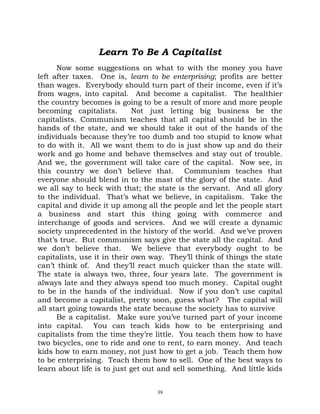 Learn To Be A Capitalist
      Now some suggestions on what to with the money you have
left after taxes. One is, learn to be enterprising; profits are better
than wages. Everybody should turn part of their income, even if it’s
from wages, into capital. And become a capitalist. The healthier
the country becomes is going to be a result of more and more people
becoming capitalists.        Not just letting big business be the
capitalists. Communism teaches that all capital should be in the
hands of the state, and we should take it out of the hands of the
individuals because they’re too dumb and too stupid to know what
to do with it. All we want them to do is just show up and do their
work and go home and behave themselves and stay out of trouble.
And we, the government will take care of the capital. Now see, in
this country we don’t believe that. Communism teaches that
everyone should blend in to the mast of the glory of the state. And
we all say to heck with that; the state is the servant. And all glory
to the individual. That’s what we believe, in capitalism. Take the
capital and divide it up among all the people and let the people start
a business and start this thing going with commerce and
interchange of goods and services. And we will create a dynamic
society unprecedented in the history of the world. And we’ve proven
that’s true. But communism says give the state all the capital. And
we don’t believe that. We believe that everybody ought to be
capitalists, use it in their own way. They’ll think of things the state
can’t think of. And they’ll react much quicker than the state will.
The state is always two, three, four years late. The government is
always late and they always spend too much money. Capital ought
to be in the hands of the individual. Now if you don’t use capital
and become a capitalist, pretty soon, guess what? The capital will
all start going towards the state because the society has to survive
      Be a capitalist. Make sure you’ve turned part of your income
into capital. You can teach kids how to be enterprising and
capitalists from the time they’re little. You teach them how to have
two bicycles, one to ride and one to rent, to earn money. And teach
kids how to earn money, not just how to get a job. Teach them how
to be enterprising. Teach them how to sell. One of the best ways to
learn about life is to just get out and sell something. And little kids


                                  39
 