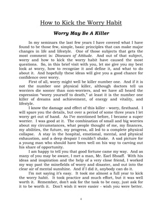How to Kick the Worry Habit
                   Worry May Be A Killer
      In my seminars the last few years I have covered what I have
found to be those few, simple, basic principles that can make major
changes in life and lifestyle. One of those subjects that gets the
most comment is: Diseases of Attitude. And out of that subject,
worry and how to kick the worry habit have caused the most
questions. So, in this brief visit with you, let me give you my best
look at worry, how to recognize it and define it, and what to do
about it. And hopefully these ideas will give you a good chance for
confidence over worry.
      First of all, worry might well be killer number one. And if it is
not the number one physical killer, although doctors tell us
worriers die sooner than non-worriers, and we have all heard the
expression “worry yourself to death,” at least it is the number one
killer of dreams and achievement, of energy and vitality, and
lifestyle.
      I know the damage and effect of this killer - worry, firsthand. I
will spare you the details, but over a period of some three years I let
worry get out of hand. As I’ve mentioned before, I became a super
worrier. I was good at it. The combination of small and big worries
about my circumstances, what people thought of me, my finances,
my abilities, the future, my progress, all led to a complete physical
collapse. A stay in the hospital, emotional, mental, and physical
exhaustion, and a deep despair I couldn’t shake. A sad picture for
a young man who should have been well on his way to carving out
his share of opportunity.
      I am happy to tell you that good fortune came my way. And as
many of you may be aware, I met a man, Mr. Earl Shoaff. With his
ideas and inspiration and the help of a very close friend, I worked
my way past the minefields of worry and disaster, and out into the
clear air of mental sunshine. And if I did it, anybody can do it.
      I’m not saying it’s easy. It took me almost a full year to kick
the worry habit. It took practice and much effort, but it was well
worth it. Remember, don’t ask for the task to be easy, just ask for
it to be worth it. Don’t wish it were easier - wish you were better.


                                   4
 