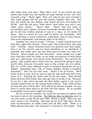 this right away and says, “Now that’s true, if you saved up your
dimes and could buy two bottles of soap instead of one, you save
yourself a trip.” That’s right. Now, not only do you save yourself a
trip, some people will sell you two bottles cheaper than one. You
buy one bottle for two dollars, and they’ll sell you two bottles for
$3.80. And the kid says, “How clever, then when you sell it, you
make more money.”           That’s right.   That’s why you have to
accumulate your capital, because everybody benefits from it. They
get to sell two bottles instead of one at a time, so it’s better for
them. And it’s better for you, and it’s better for everybody. Now
you’re starting to teach commerce, capitalism, how to earn money,
how to be responsible, and mainly what to do with it.
       Another ten cents is to give. Charity. I really should have put
that first, right after Caesar. Jesus said, “Pay Caesar first, then pay
God.” Charity. Some churches teach ten percent and that’s good.
Give it to the church and let them distribute it, or distribute it
yourself, but make sure you put back part of what you take out.
Charity. Some people are less fortunate. Some people live tragic
lives and they need our help, so set aside ten percent to help those
that are unfortunate and cannot help themselves. Ten percent for
giving. And a good time to learn this ten- percent for giving is when
you’re little, because it’s pretty easy to flip a dime out of a dollar.
But it’s a little more difficult to give a hundred thousand out of a
million. Somebody says, “Oh, if I had a million, I’d give a hundred
thousand.” But I’m not that sure. That’s a lot of money. We’d
better learn it now, just in case we get the big stuff and won’t turn
loose of it. Develop the habit now of the ten cents. Kids should
learn with the first dollar that they get how to divide it up. Because
if you let a kid, when he gets his first dollar spend it all, you’ve
already started him on the wrong habit pattern. Now, what if they
do that the rest of their life? They will be in serious trouble. So you
have to teach them what to do with the first dollar. Or as quickly
as possible correct what might be wrong.
       So ten cents for charity, ten cents for increase of capital, and
ten more cents is for investing. The Richest Man in Babylon says to
use ten cents to pay off all your bills, which is good. Now you can
start using it for investing. But pay off all your bills first, all the
little accumulation of credit cards and all that stuff. There is a
Bible phrase that says, ‘the borrower is servant to the lender.’ And


                                  42
 
