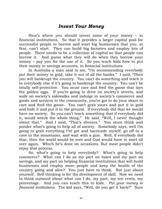 Invest Your Money
       Here’s where you should invest some of your money – in
financial institutions. So that it provides a larger capital pool for
successful people to borrow and start big businesses that you, at
first, can’t start. They can build big factories and employ lots of
people. There needs to be a collection of capital so that people can
borrow it. And guess what they will do when they borrow your
money – pay you for the use of it. So you teach kids how to put
their money in savings accounts, in financial institutions.
       In Australia a man said to me, “I’m recommending everybody
put their money in gold, take it out of all the banks.” I said, “Then
you will bankrupt the country. You can’t do something and teach it
to everybody else if it’s going to bankrupt the country. You can’t be
totally self-protective. You must care and feed the goose that lays
the golden eggs. If you’re going to drive on society’s streets, and
walk on society’s sidewalks and indulge in society’s commerce and
goods and services in the community, you’ve got to do your share to
care and feed the goose. You can’t grab yours and put it in gold
and hide it and put it in the ground. If everybody did that we would
have no society. So you can’t teach something that if everybody did
it, would wreck the whole thing.” He said, “Well, I never thought
about that.” And I said, “That’s obvious.” You must think and
ponder what’s going to help all of society. Somebody says, well I’m
going to grab everything I’ve got and barricade myself, go off to a
cave in the mountains, and wait with a gun. Well, if everybody did
that, then the world would be over and God would have to start all
over again. Which he’s done on occasions. But most people didn’t
enjoy that process.
       So, what’s going to help everybody? What’s going to help
commerce? What can I do as my part on taxes and my part on
savings, and my part on helping financial institutions that will build
businesses and employ more people and keep the health of the
country going and alive? You just have to think. Not just about
yourself. Self-thinking is for the development of skill. Now we need
to think outward about what can I do, my part, my ten cents, my
percentage. And you can teach this to kids. Put your money in
financial institutions. The kid says, “Well, do you get it back?” Sure

                                  44
 