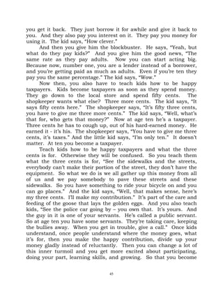 you get it back. They just borrow it for awhile and give it back to
you. And they also pay you interest on it. They pay you money for
using it. The kid says, “How clever.”
      And then you give him the blockbuster. He says, “Yeah, but
what do they pay kids?” And you give him the good news, “The
same rate as they pay adults. Now you can start acting big.
Because now, number one, you are a lender instead of a borrower,
and you’re getting paid as much as adults. Even if you’re ten they
pay you the same percentage.” The kid says, “Wow.”
      Now then, you also have to teach kids how to be happy
taxpayers. Kids become taxpayers as soon as they spend money.
They go down to the local store and spend fifty cents. The
shopkeeper wants what else? Three more cents. The kid says, “It
says fifty cents here.” The shopkeeper says, “It’s fifty three cents,
you have to give me three more cents.” The kid says, “Well, what’s
that for, who gets that money?” Now at age ten he’s a taxpayer.
Three cents he has to cough up, out of his hard-earned money. He
earned it - it’s his. The shopkeeper says, “You have to give me three
cents, it’s taxes.” And the little kid says, “I’m only ten.” It doesn’t
matter. At ten you become a taxpayer.
      Teach kids how to be happy taxpayers and what the three
cents is for. Otherwise they will be confused. So you teach them
what the three cents is for, “See the sidewalks and the streets,
everybody can’t make their portion of the street, they don’t have the
equipment. So what we do is we all gather up this money from all
of us and we pay somebody to pave these streets and these
sidewalks. So you have something to ride your bicycle on and you
can go places.” And the kid says, “Well, that makes sense, here’s
my three cents. I’ll make my contribution.” It’s part of the care and
feeding of the goose that lays the golden eggs. And you also teach
kids, “See the police car going by – you own that. It’s yours. And
the guy in it is one of your servants. He’s called a public servant.
So at age ten you have some servants. They’re taking care, keeping
the bullies away. When you get in trouble, give a call.” Once kids
understand, once people understand where the money goes, what
it’s for, then you make the happy contribution, divide up your
money gladly instead of reluctantly. Then you can change a lot of
this inner turmoil and you get more excited about participating,
doing your part, learning skills, and growing. So that you become


                                  45
 