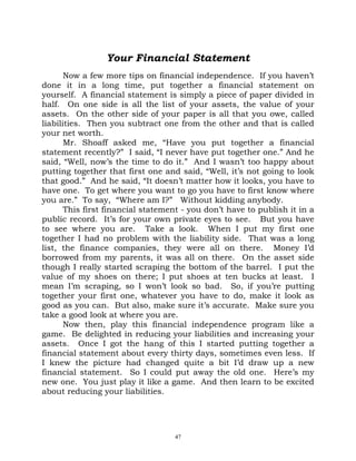Your Financial Statement
       Now a few more tips on financial independence. If you haven’t
done it in a long time, put together a financial statement on
yourself. A financial statement is simply a piece of paper divided in
half. On one side is all the list of your assets, the value of your
assets. On the other side of your paper is all that you owe, called
liabilities. Then you subtract one from the other and that is called
your net worth.
       Mr. Shoaff asked me, “Have you put together a financial
statement recently?” I said, “I never have put together one.” And he
said, “Well, now’s the time to do it.” And I wasn’t too happy about
putting together that first one and said, “Well, it’s not going to look
that good.” And he said, “It doesn’t matter how it looks, you have to
have one. To get where you want to go you have to first know where
you are.” To say, “Where am I?” Without kidding anybody.
       This first financial statement - you don’t have to publish it in a
public record. It’s for your own private eyes to see. But you have
to see where you are. Take a look. When I put my first one
together I had no problem with the liability side. That was a long
list, the finance companies, they were all on there. Money I’d
borrowed from my parents, it was all on there. On the asset side
though I really started scraping the bottom of the barrel. I put the
value of my shoes on there; I put shoes at ten bucks at least. I
mean I’m scraping, so I won’t look so bad. So, if you’re putting
together your first one, whatever you have to do, make it look as
good as you can. But also, make sure it’s accurate. Make sure you
take a good look at where you are.
       Now then, play this financial independence program like a
game. Be delighted in reducing your liabilities and increasing your
assets. Once I got the hang of this I started putting together a
financial statement about every thirty days, sometimes even less. If
I knew the picture had changed quite a bit I’d draw up a new
financial statement. So I could put away the old one. Here’s my
new one. You just play it like a game. And then learn to be excited
about reducing your liabilities.




                                   47
 
