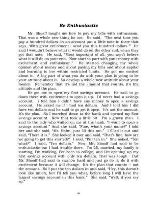 Be Enthusiastic
       Mr. Shoaff taught me how to pay my bills with enthusiasm.
That was a whole new thing for me. He said, “The next time you
pay a hundred dollars on an account put a little note in there that
says, ‘With great excitement I send you this hundred dollars.’” He
said I wouldn’t believe what it would do on the other end, when they
got that note. He said, “Most important of all, you won’t believe
what it will do on your end. Now start to part with your money with
excitement and enthusiasm.”         He started changing my whole
opinion about money and about paying my bills and about capital
and learning to live within restricted limits. He got me excited
about it. A big part of what you do with your plan is going to be
your attitude about it. So develop a whole new attitude about your
money. Remember that it’s not the amount that counts, it’s the
attitude and the plan.
       He got me to open my first savings account. He said to go
down there with excitement to open it up. I’d never had a savings
account. I told him I didn’t have any money to open a savings
account. He asked me if I had ten dollars. And I told him I did
have ten dollars and he said to go get it open. It’s not the amount;
it’s the plan. So I marched down to the bank and opened my first
savings account. Now that took a little bit. I’m a grown man. I
said to the lady who waited on me at the bank, “I want to open a
savings account.” And she said, “Fine, what’s your name?” I told
her and she said, “Mr. Rohn, just fill this out.” I filled it out and
said, “There it is.” She looked it over and said, “That’s fine, how are
we going to get this started?” I said, “Put ten in.” She asked, “Ten
what?” I said, “Ten dollars.” Now, Mr. Shoaff had said to be
enthusiastic but I had trouble there. I’m 25, married, my family is
starting, I’m working, I’ve been to college, and I’m opening up my
first savings account with only ten dollars. That was tough. But
Mr. Shoaff had said to swallow hard and just go do it, do it with
excitement because it will change. It’s the plan that counts -- not
the amount. So I put the ten dollars in and said, “Hey, this doesn’t
look like much, but I’ll tell you what, before long I will have the
largest savings account in this bank.” She said, “Well, if you say
so.”


                                  48
 