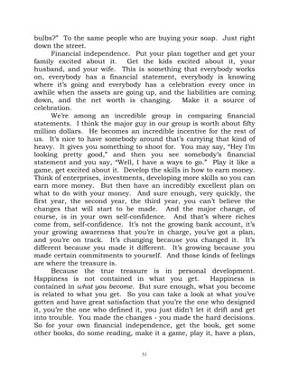 bulbs?” To the same people who are buying your soap. Just right
down the street.
      Financial independence. Put your plan together and get your
family excited about it.     Get the kids excited about it, your
husband, and your wife. This is something that everybody works
on, everybody has a financial statement, everybody is knowing
where it’s going and everybody has a celebration every once in
awhile when the assets are going up, and the liabilities are coming
down, and the net worth is changing.           Make it a source of
celebration.
      We’re among an incredible group in comparing financial
statements. I think the major guy in our group is worth about fifty
million dollars. He becomes an incredible incentive for the rest of
us. It’s nice to have somebody around that’s carrying that kind of
heavy. It gives you something to shoot for. You may say, “Hey I’m
looking pretty good,” and then you see somebody’s financial
statement and you say, “Well, I have a ways to go.” Play it like a
game, get excited about it. Develop the skills in how to earn money.
Think of enterprises, investments, developing more skills so you can
earn more money. But then have an incredibly excellent plan on
what to do with your money. And sure enough, very quickly, the
first year, the second year, the third year, you can’t believe the
changes that will start to be made. And the major change, of
course, is in your own self-confidence. And that’s where riches
come from, self-confidence. It’s not the growing bank account, it’s
your growing awareness that you’re in charge, you’ve got a plan,
and you’re on track. It’s changing because you changed it. It’s
different because you made it different. It’s growing because you
made certain commitments to yourself. And those kinds of feelings
are where the treasure is.
      Because the true treasure is in personal development.
Happiness is not contained in what you get.              Happiness is
contained in what you become. But sure enough, what you become
is related to what you get. So you can take a look at what you’ve
gotten and have great satisfaction that you’re the one who designed
it, you’re the one who defined it, you just didn’t let it drift and get
into trouble. You made the changes - you made the hard decisions.
So for your own financial independence, get the book, get some
other books, do some reading, make it a game, play it, have a plan,


                                  51
 
