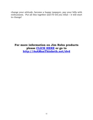 change your attitude, become a happy taxpayer, pay your bills with
enthusiasm. Put all this together and I’ll tell you what – it will start
to change!




   For more information on Jim Rohn products
          please CLICK HERE or go to
        http://AsAManThinketh.net/dvd




                                   52
 
