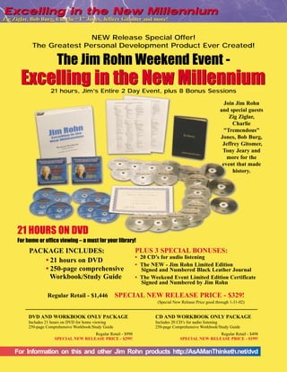 Excelling in the New Millennium
Zig Ziglar, Bob Burg, Charlie “T” Jones, Jeffrey Gitomer and more!


                          NEW Release Special Offer!
           The Greatest Personal Development Product Ever Created!

                        The Jim Rohn Weekend Event -
       Excelling in the New Millennium
                     21 hours, Jim’s Entire 2 Day Event, plus 8 Bonus Sessions

                                                                                                           Join Jim Rohn
                                                                                                         and special guests
                                                                                                             Zig Ziglar,
                                                                                                              Charlie
                                                                                                           "Tremendous"
                                                                                                         Jones, Bob Burg,
                                                                                                          Jeffrey Gitomer,
                                                                                                          Tony Jeary and
                                                                                                            more for the
                                                                                                          event that made
                                                                                                               history.




     21 HOURS ON DVD
     For home or office viewing – a must for your library!
          PACKAGE INCLUDES:                                    PLUS 3 SPECIAL BONUSES:
                                                               • 20 CD’s for audio listening
              • 21 hours on DVD
                                                               • The NEW - Jim Rohn Limited Edition
              • 250-page comprehensive                           Signed and Numbered Black Leather Journal
                Workbook/Study Guide                           • The Weekend Event Limited Edition Certificate
                                                                 Signed and Numbered by Jim Rohn

                   Regular Retail - $1,446              SPECIAL NEW RELEASE PRICE - $329!
                                                                       (Special New Release Price good through 1-31-02)


          DVD AND WORKBOOK ONLY PACKAGE                               CD AND WORKBOOK ONLY PACKAGE
          Includes 21 hours on DVD for home viewing                   Includes 20 CD’s for audio listening
          250-page Comprehensive Workbook/Study Guide                 250-page Comprehensive Workbook/Study Guide
                                       Regular Retail - $998                                       Regular Retail - $498
                       SPECIAL NEW RELEASE PRICE - $299!                           SPECIAL NEW RELEASE PRICE - $199!


    For Information on this and other Jim Rohn products http://AsAManThinketh.net/dvd
 
